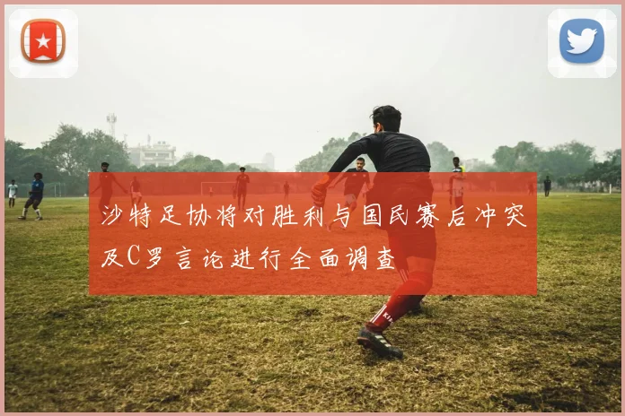沙特足协将对胜利与国民赛后冲突及C罗言论进行全面调查