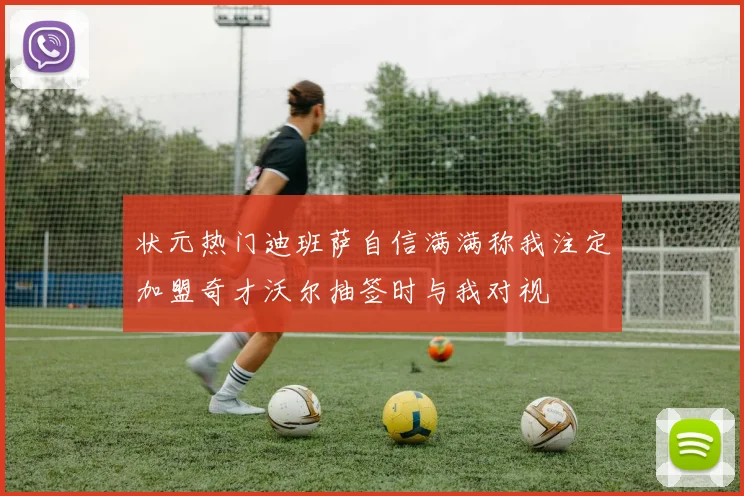 状元热门迪班萨自信满满称我注定加盟奇才沃尔抽签时与我对视