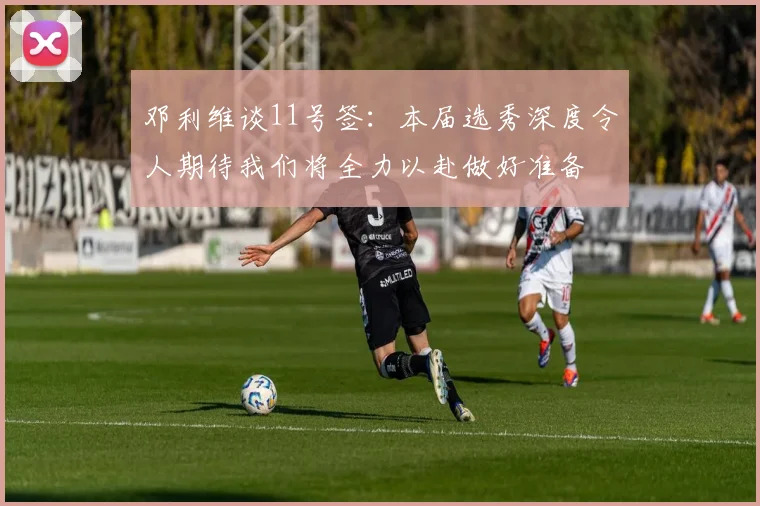 邓利维谈11号签：本届选秀深度令人期待我们将全力以赴做好准备