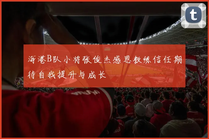 海港B队小将张俊杰感恩教练信任期待自我提升与成长