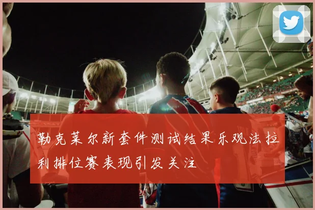勒克莱尔新套件测试结果乐观法拉利排位赛表现引发关注