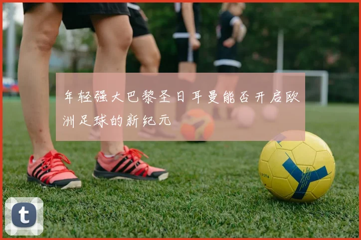 年轻强大巴黎圣日耳曼能否开启欧洲足球的新纪元