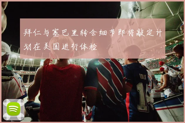 拜仁与塞巴里转会细节即将敲定计划在美国进行体检