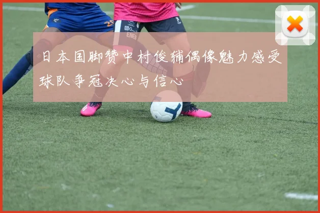 日本国脚赞中村俊辅偶像魅力感受球队争冠决心与信心