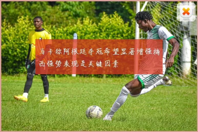 马卡称阿根廷夺冠希望显著增强梅西强势表现是关键因素