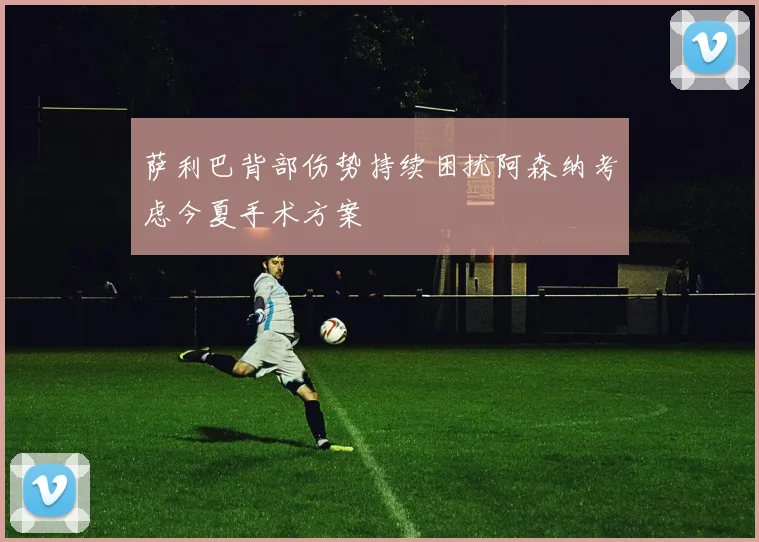 萨利巴背部伤势持续困扰阿森纳考虑今夏手术方案