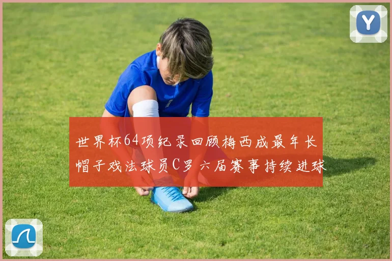世界杯64项纪录回顾梅西成最年长帽子戏法球员C罗六届赛事持续进球