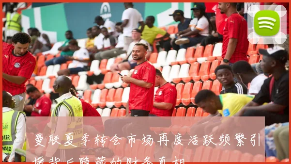 曼联夏季转会市场再度活跃频繁引援背后隐藏的财务真相