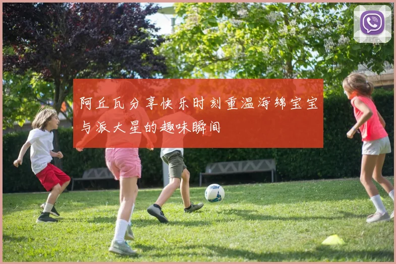 阿丘瓦分享快乐时刻重温海绵宝宝与派大星的趣味瞬间