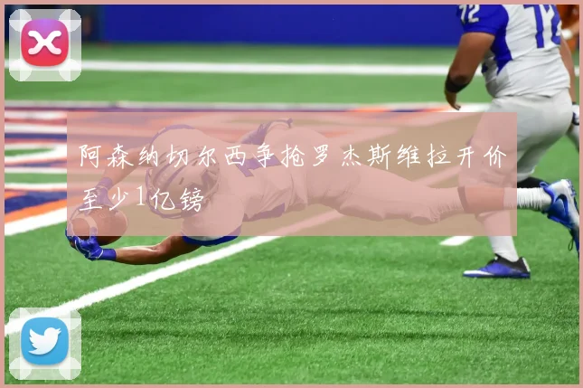 阿森纳切尔西争抢罗杰斯维拉开价至少1亿镑
