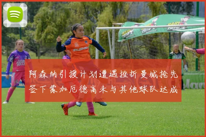 阿森纳引援计划遭遇挫折曼城抢先签下蒙加厄德高未与其他球队达成协议