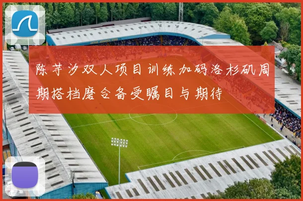陈芋汐双人项目训练加码洛杉矶周期搭档磨合备受瞩目与期待