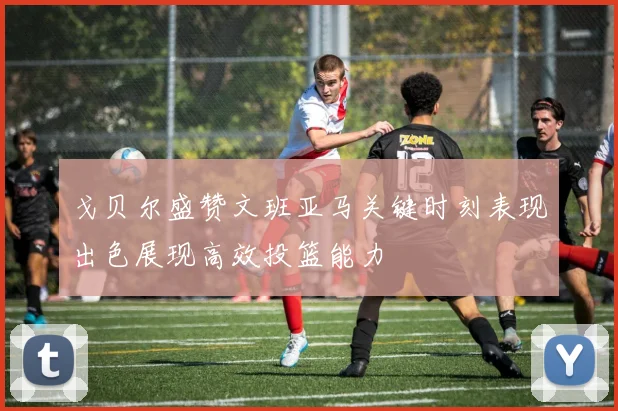 戈贝尔盛赞文班亚马关键时刻表现出色展现高效投篮能力