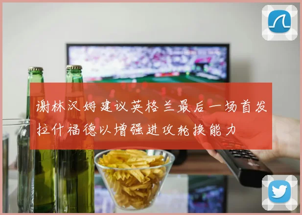 谢林汉姆建议英格兰最后一场首发拉什福德以增强进攻轮换能力