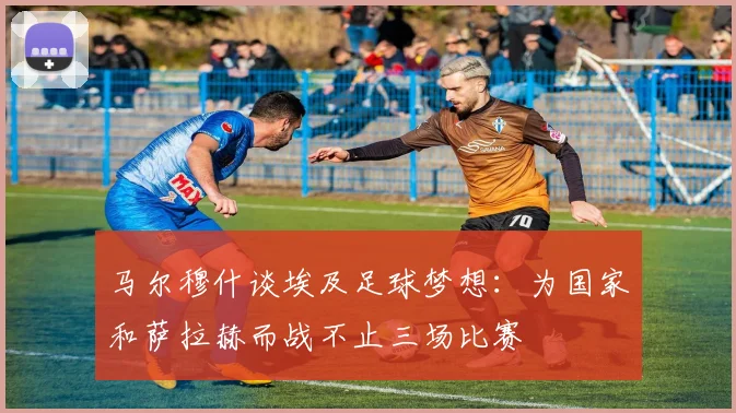 马尔穆什谈埃及足球梦想：为国家和萨拉赫而战不止三场比赛