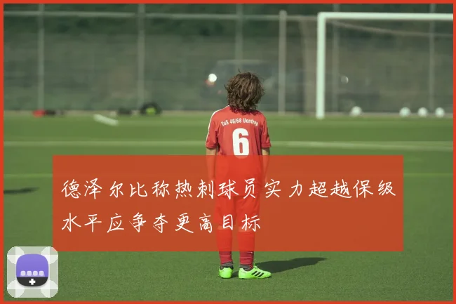 德泽尔比称热刺球员实力超越保级水平应争夺更高目标