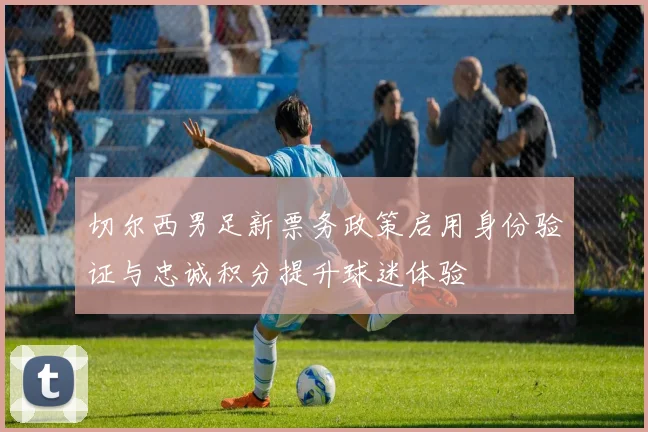 切尔西男足新票务政策启用身份验证与忠诚积分提升球迷体验