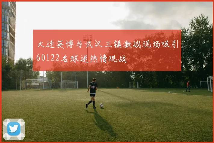 大连英博与武汉三镇激战现场吸引60122名球迷热情观战