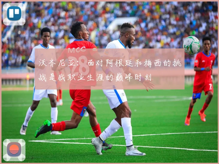 沃齐尼亚：面对阿根廷和梅西的挑战是我职业生涯的巅峰时刻