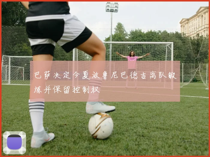 巴萨决定今夏放鲁尼巴德吉离队锻炼并保留控制权