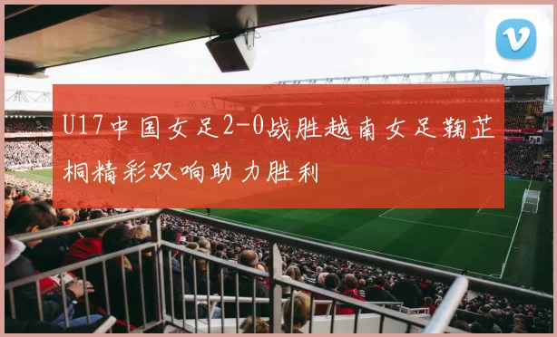 U17中国女足2-0战胜越南女足鞠芷桐精彩双响助力胜利