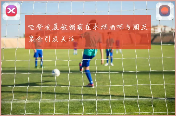 哈登凌晨被捕前在水烟酒吧与朋友聚会引发关注
