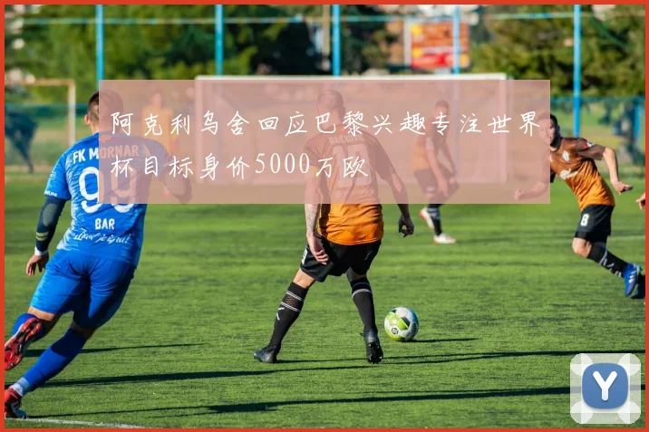 阿克利乌舍回应巴黎兴趣专注世界杯目标身价5000万欧