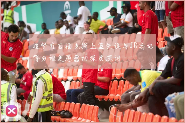 追梦直言福克斯上篮失误与JR忘记得分谁更愚蠢的深度探讨