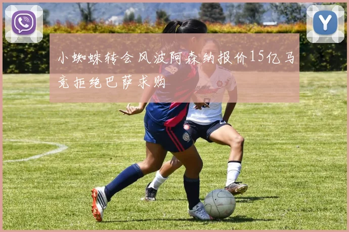 小蜘蛛转会风波阿森纳报价15亿马竞拒绝巴萨求购