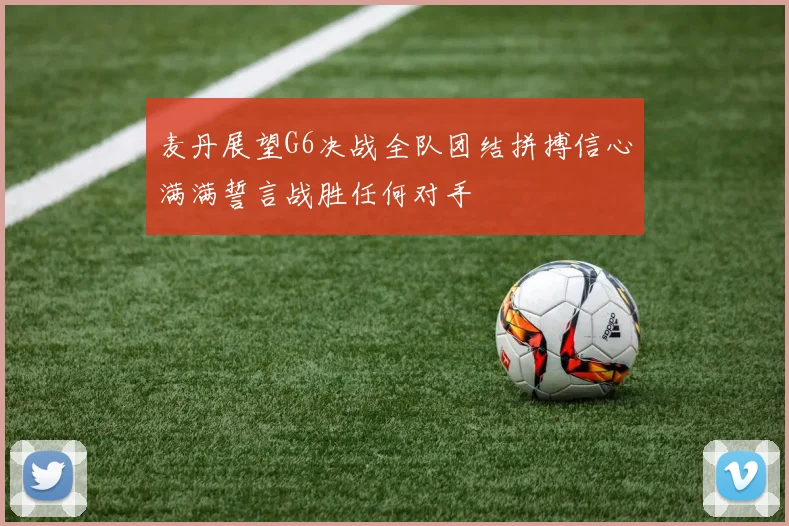 麦丹展望G6决战全队团结拼搏信心满满誓言战胜任何对手