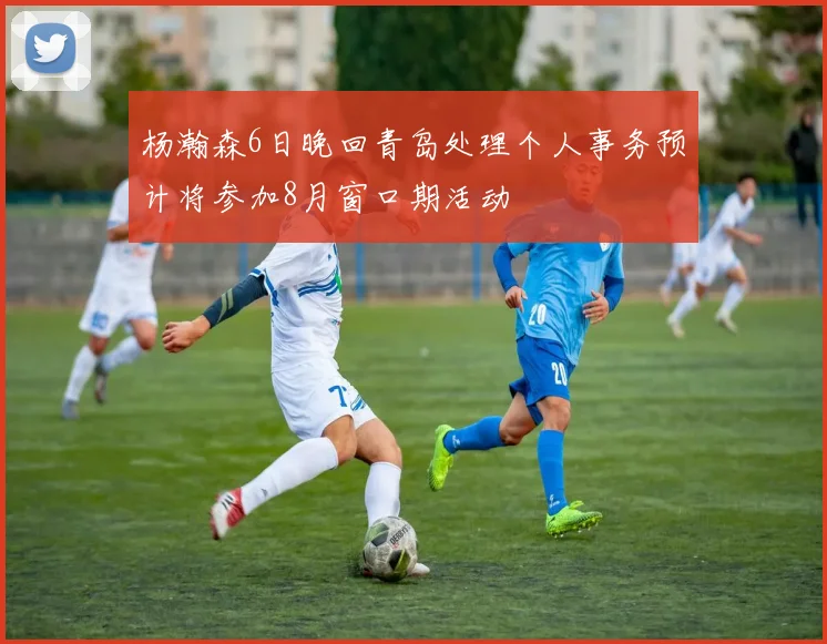 杨瀚森6日晚回青岛处理个人事务预计将参加8月窗口期活动