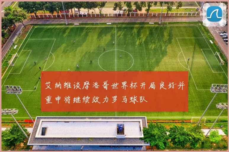 艾纳维谈摩洛哥世界杯开局良好并重申将继续效力罗马球队