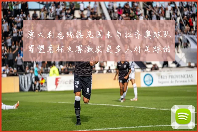 意大利总统接见国米与拉齐奥球队寄望意杯决赛激发更多人对足球的热爱