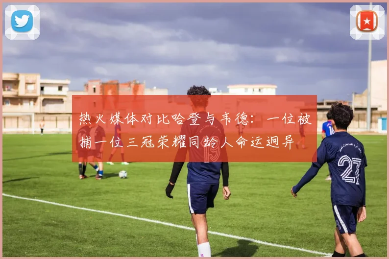 热火媒体对比哈登与韦德：一位被捕一位三冠荣耀同龄人命运迥异