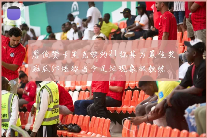 詹俊赞卡里克续约21称其为最佳奖励瓜帅堪称当今足坛现象级教练