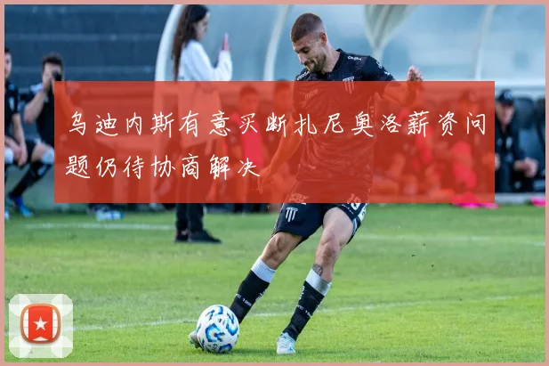 乌迪内斯有意买断扎尼奥洛薪资问题仍待协商解决