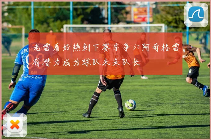 老雷看好热刺下赛季争六阿奇格雷有潜力成为球队未来队长