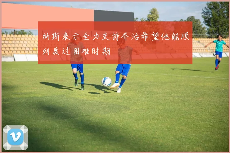 纳斯表示全力支持乔治希望他能顺利度过困难时期